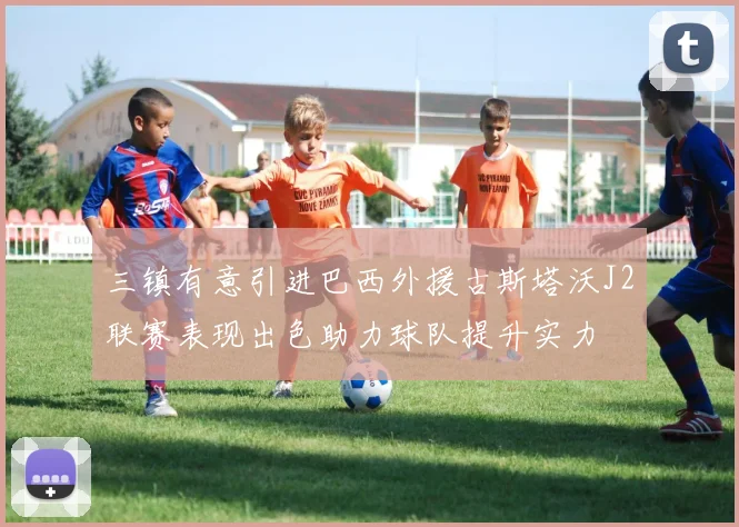 三镇有意引进巴西外援古斯塔沃J2联赛表现出色助力球队提升实力