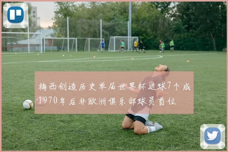 梅西创造历史单届世界杯进球7个成1970年后非欧洲俱乐部球员首位