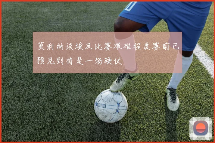 莫利纳谈埃及比赛艰难程度赛前已预见到将是一场硬仗