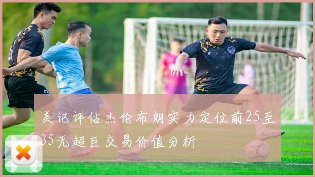 美记评估杰伦布朗实力定位前25至35无超巨交易价值分析