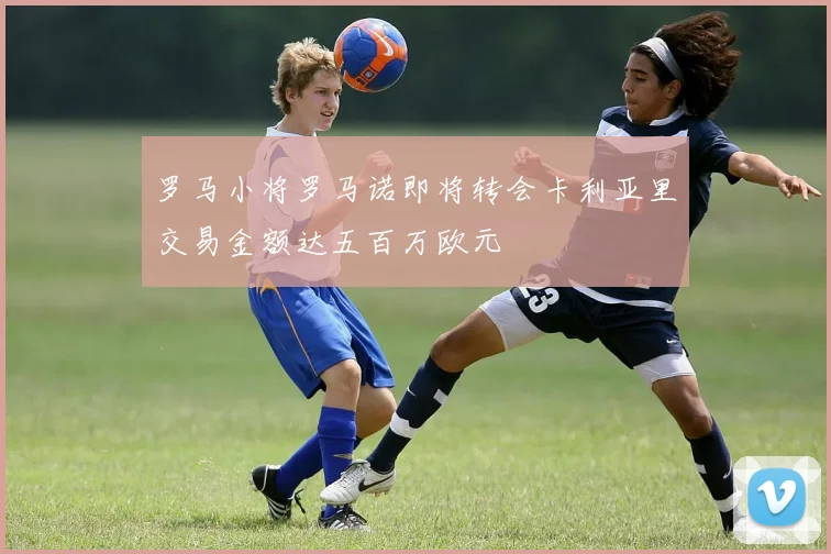 罗马小将罗马诺即将转会卡利亚里交易金额达五百万欧元