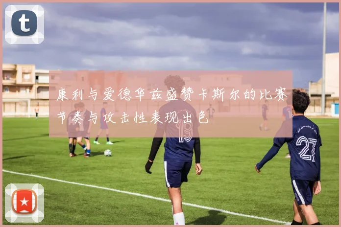 康利与爱德华兹盛赞卡斯尔的比赛节奏与攻击性表现出色