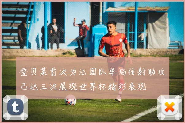 登贝莱首次为法国队单场传射助攻已达三次展现世界杯精彩表现