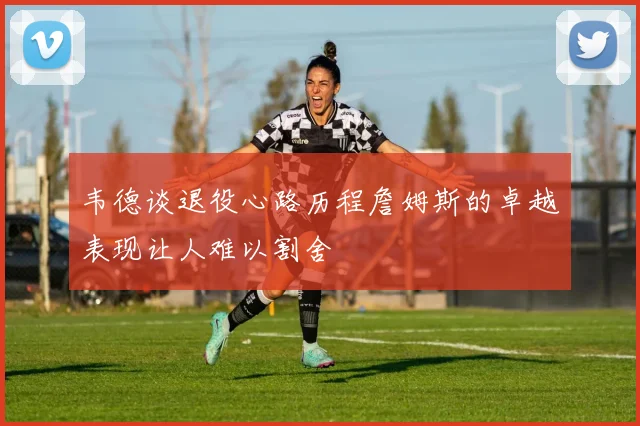 韦德谈退役心路历程詹姆斯的卓越表现让人难以割舍