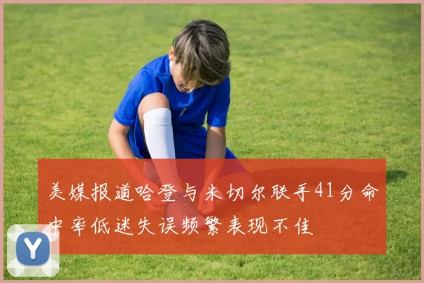 美媒报道哈登与米切尔联手41分命中率低迷失误频繁表现不佳