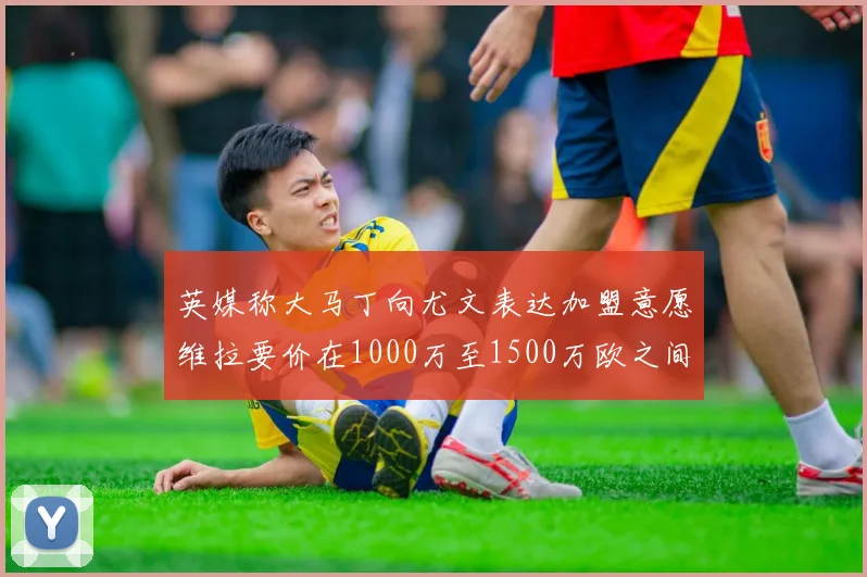 英媒称大马丁向尤文表达加盟意愿维拉要价在1000万至1500万欧之间