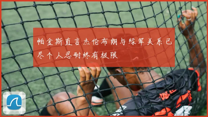 帕金斯直言杰伦布朗与绿军关系已尽个人忍耐终有极限