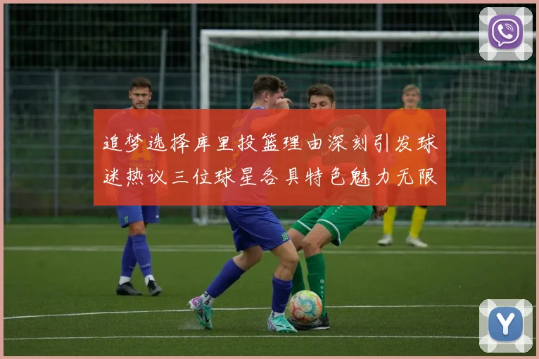 追梦选择库里投篮理由深刻引发球迷热议三位球星各具特色魅力无限