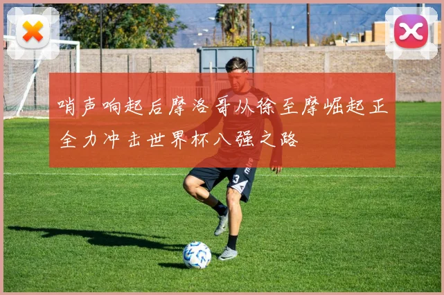 哨声响起后摩洛哥从徐至摩崛起正全力冲击世界杯八强之路