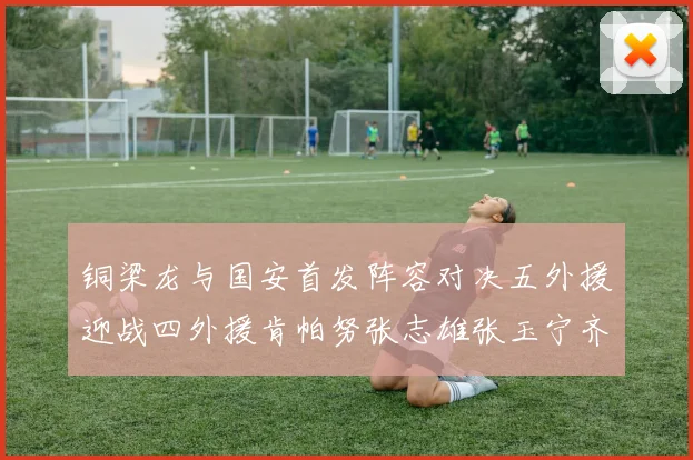 铜梁龙与国安首发阵容对决五外援迎战四外援肯帕努张志雄张玉宁齐上阵