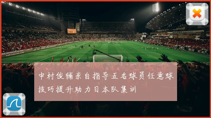 中村俊辅亲自指导五名球员任意球技巧提升助力日本队集训