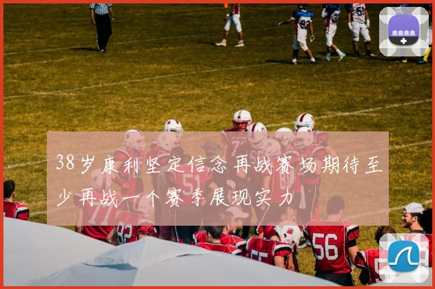 38岁康利坚定信念再战赛场期待至少再战一个赛季展现实力