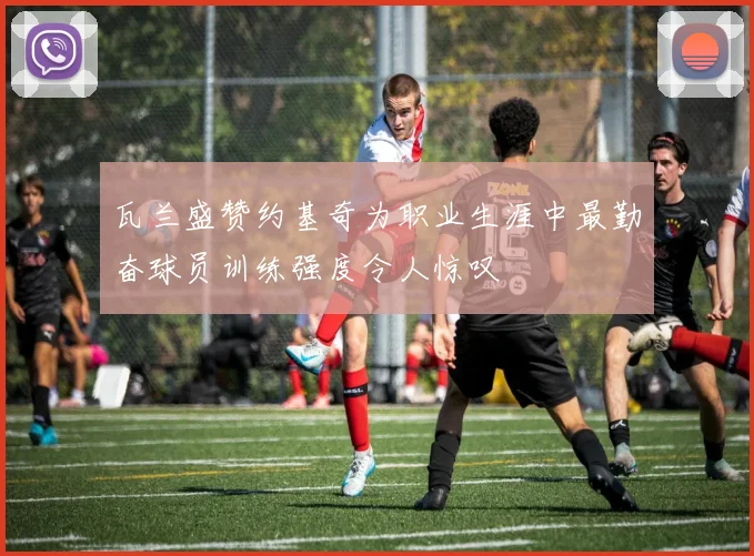 瓦兰盛赞约基奇为职业生涯中最勤奋球员训练强度令人惊叹