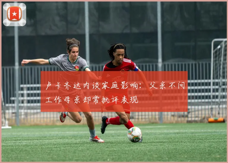 卢卡齐达内谈家庭影响：父亲不问工作母亲却常批评表现