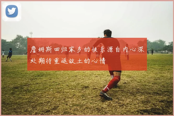 詹姆斯回归家乡的快乐源自内心深处期待重返故土的心情