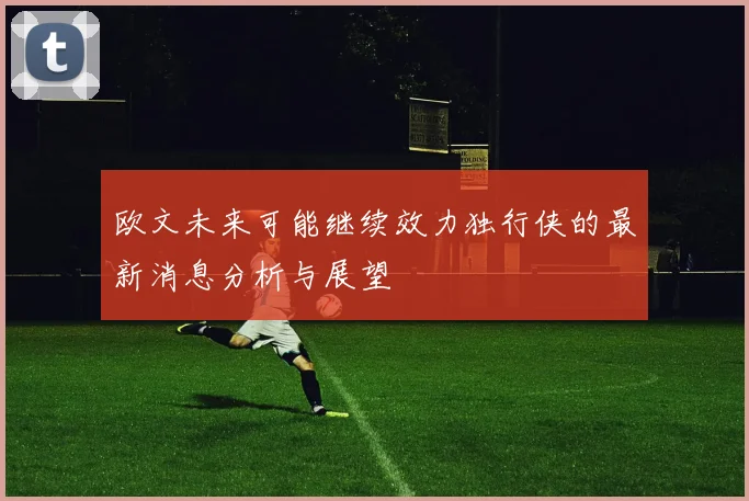 欧文未来可能继续效力独行侠的最新消息分析与展望