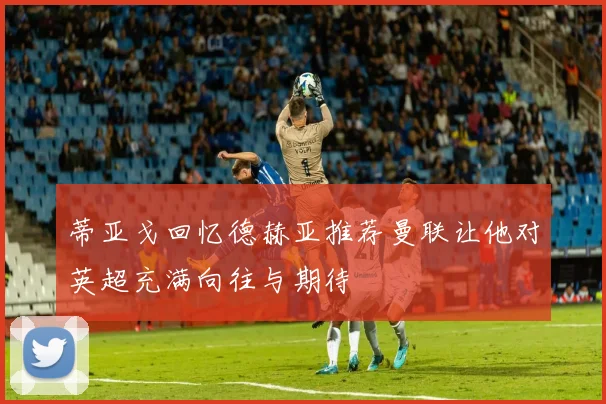 蒂亚戈回忆德赫亚推荐曼联让他对英超充满向往与期待