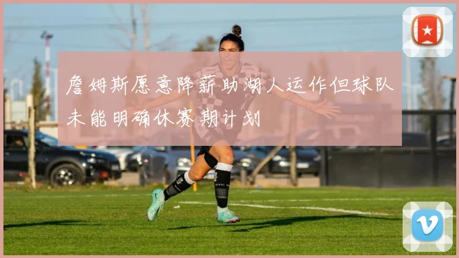 詹姆斯愿意降薪助湖人运作但球队未能明确休赛期计划