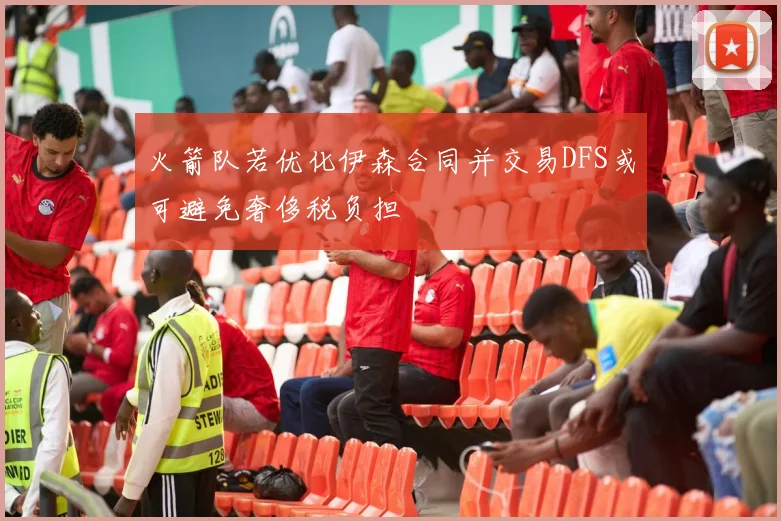 火箭队若优化伊森合同并交易DFS或可避免奢侈税负担