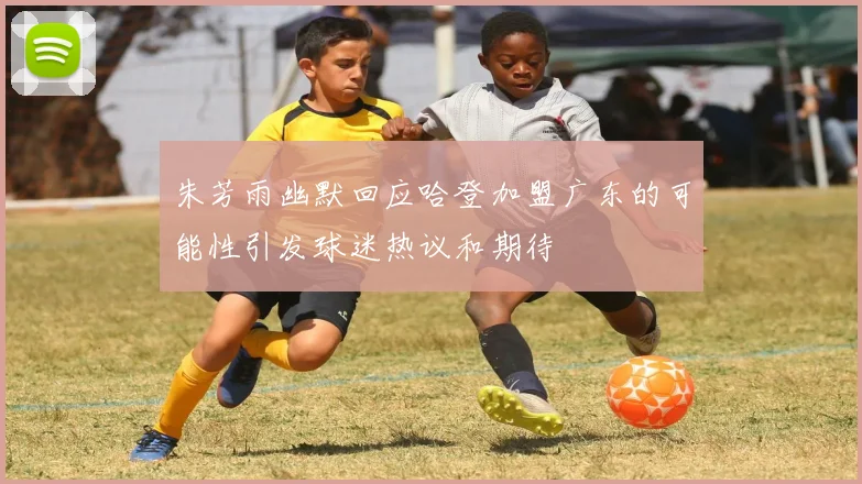 朱芳雨幽默回应哈登加盟广东的可能性引发球迷热议和期待